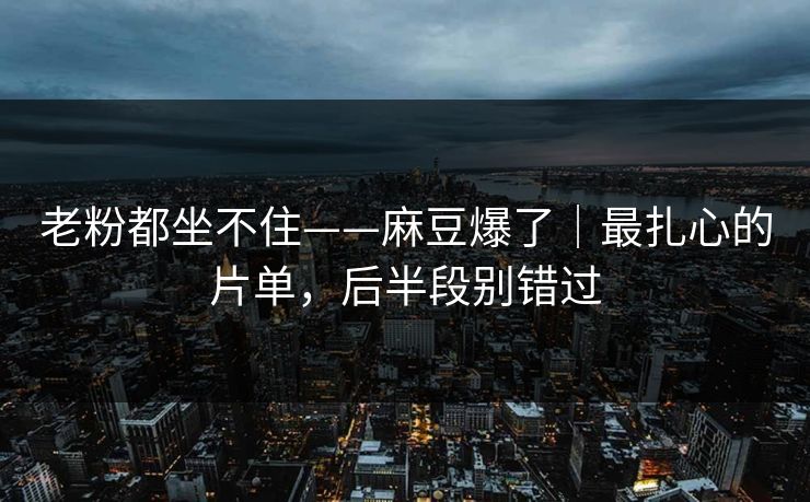 老粉都坐不住——麻豆爆了｜最扎心的片单，后半段别错过
