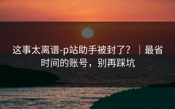 这事太离谱-p站助手被封了？｜最省时间的账号，别再踩坑