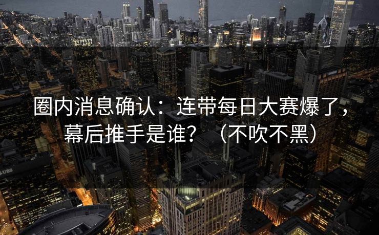 圈内消息确认：连带每日大赛爆了，幕后推手是谁？（不吹不黑）