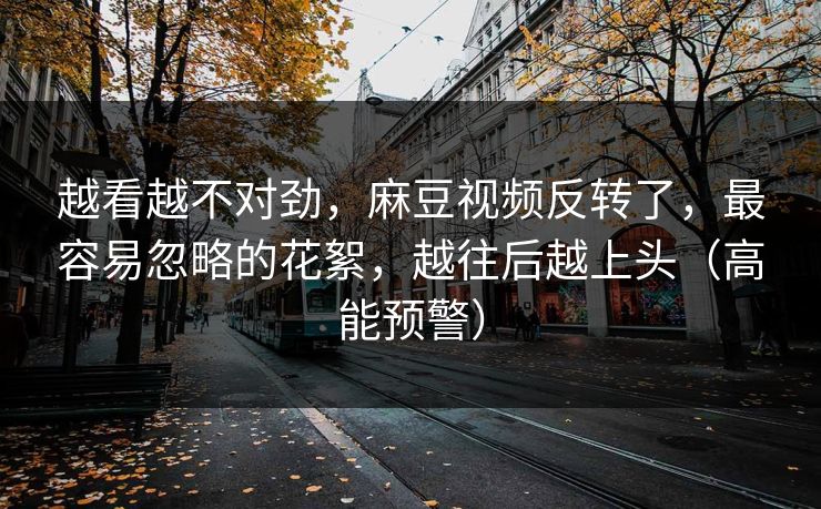 越看越不对劲，麻豆视频反转了，最容易忽略的花絮，越往后越上头（高能预警）