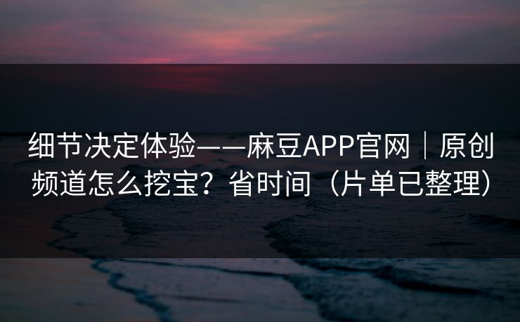 细节决定体验——麻豆APP官网|原创频道怎么挖宝?省时间(片单已整理) 细节决定体验——麻豆APP官网|原创频道怎么挖宝?省时间(片单已整理)