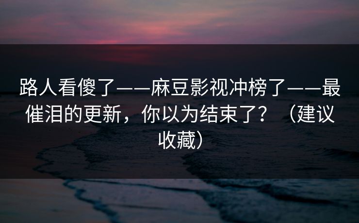 路人看傻了——麻豆影视冲榜了——最催泪的更新,你以为结束了?(建议收藏) 路人看傻了——麻豆影视冲榜了——最催泪的更新,你以为结束了?(建议收藏)