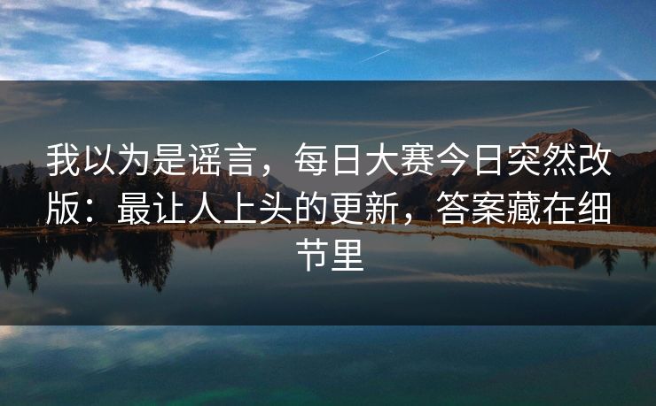 我以为是谣言,每日大赛今日突然改版:最让人上头的更新,答案藏在细节里 我以为是谣言,每日大赛今日突然改版:最让人上头的更新,答案藏在细节里