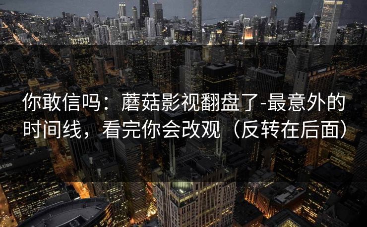 你敢信吗:蘑菇影视翻盘了-最意外的时间线,看完你会改观(反转在后面) 你敢信吗:蘑菇影视翻盘了-最意外的时间线,看完你会改观(反转在后面)