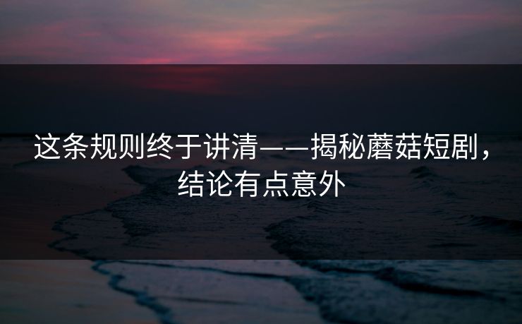 这条规则终于讲清——揭秘蘑菇短剧,结论有点意外 这条规则终于讲清——揭秘蘑菇短剧,结论有点意外