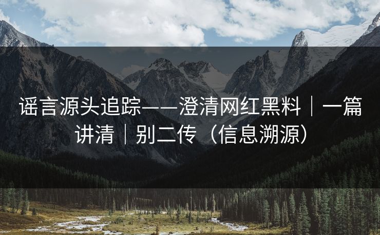 谣言源头追踪——澄清网红黑料|一篇讲清|别二传(信息溯源) 谣言源头追踪——澄清网红黑料|一篇讲清|别二传(信息溯源)