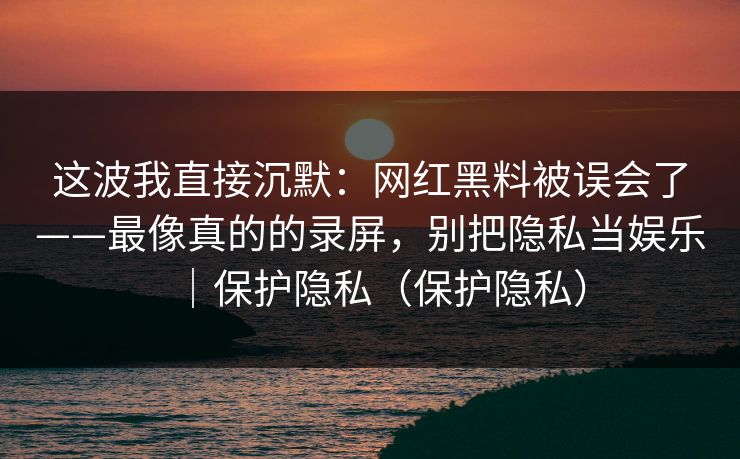 这波我直接沉默:网红黑料被误会了——最像真的的录屏,别把隐私当娱乐|保护隐私(保护隐私) 这波我直接沉默:网红黑料被误会了——最像真的的录屏,别把隐私当娱乐|保护隐私(保护隐私)
