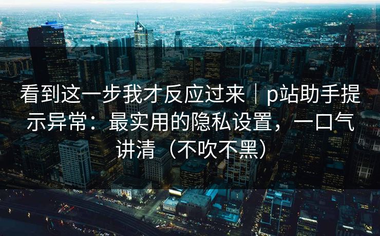 看到这一步我才反应过来|p站助手提示异常:最实用的隐私设置,一口气讲清(不吹不黑) 看到这一步我才反应过来|p站助手提示异常:最实用的隐私设置,一口气讲清(不吹不黑)