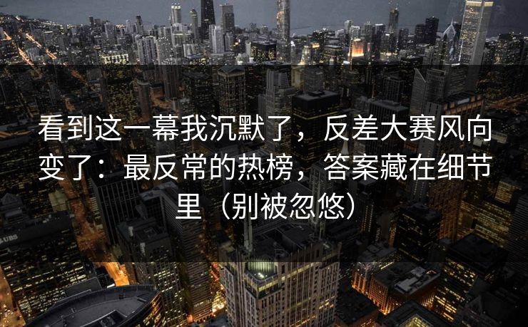 看到这一幕我沉默了，反差大赛风向变了：最反常的热榜，答案藏在细节里（别被忽悠）