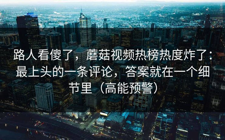 路人看傻了,蘑菇视频热榜热度炸了:最上头的一条评论,答案就在一个细节里(高能预警) 路人看傻了,蘑菇视频热榜热度炸了:最上头的一条评论,答案就在一个细节里(高能预警)