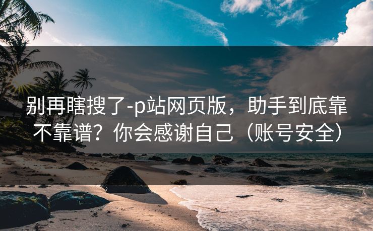 别再瞎搜了-p站网页版，助手到底靠不靠谱？你会感谢自己（账号安全）