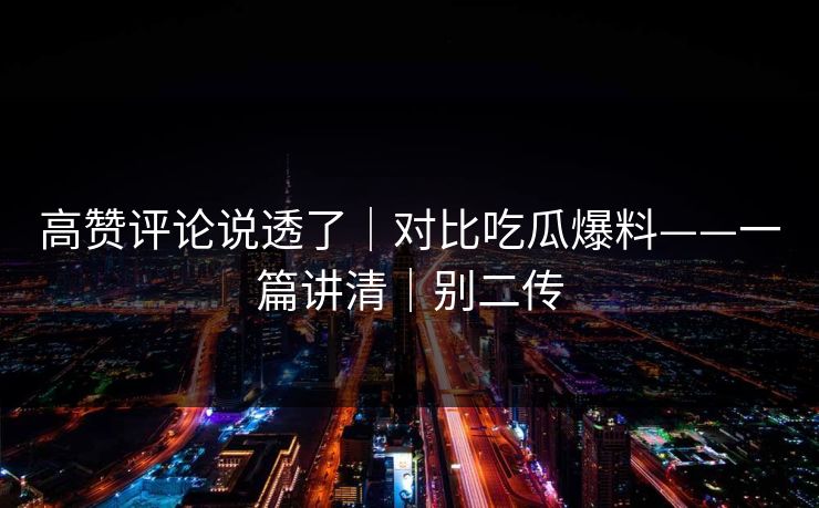 高赞评论说透了｜对比吃瓜爆料——一篇讲清｜别二传