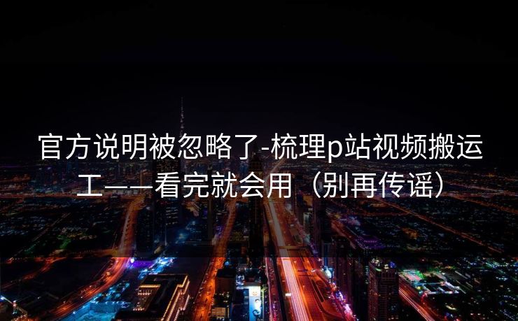 官方说明被忽略了-梳理p站视频搬运工——看完就会用(别再传谣) 官方说明被忽略了-梳理p站视频搬运工——看完就会用(别再传谣)