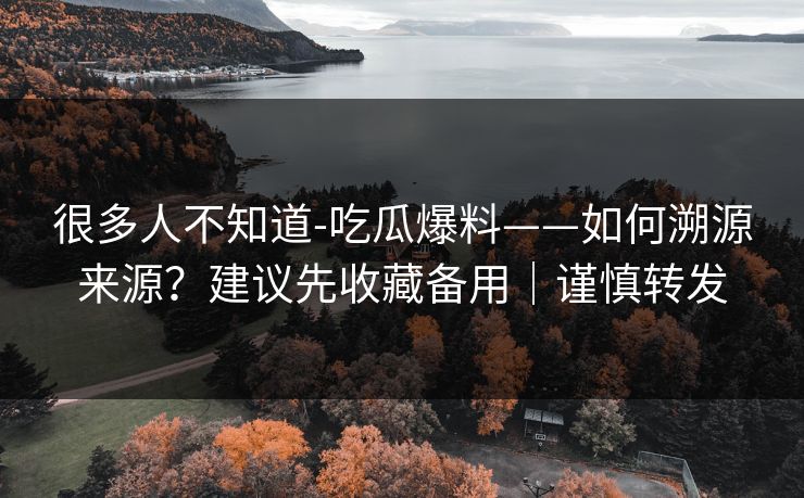 很多人不知道-吃瓜爆料——如何溯源来源?建议先收藏备用|谨慎转发 很多人不知道-吃瓜爆料——如何溯源来源?建议先收藏备用|谨慎转发