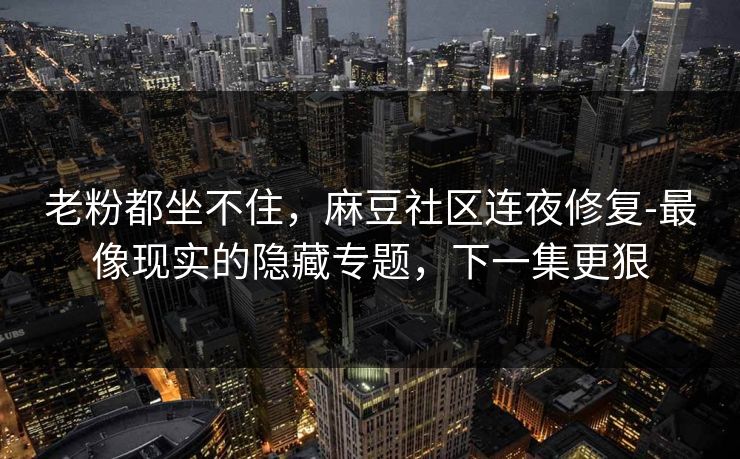 老粉都坐不住,麻豆社区连夜修复-最像现实的隐藏专题,下一集更狠 老粉都坐不住,麻豆社区连夜修复-最像现实的隐藏专题,下一集更狠