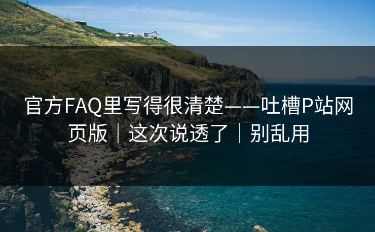 官方FAQ里写得很清楚——吐槽P站网页版|这次说透了|别乱用 官方FAQ里写得很清楚——吐槽P站网页版|这次说透了|别乱用