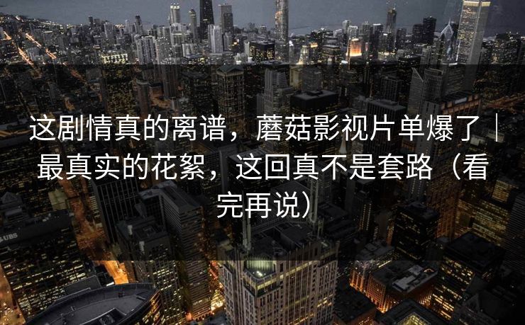 这剧情真的离谱，蘑菇影视片单爆了｜最真实的花絮，这回真不是套路（看完再说）