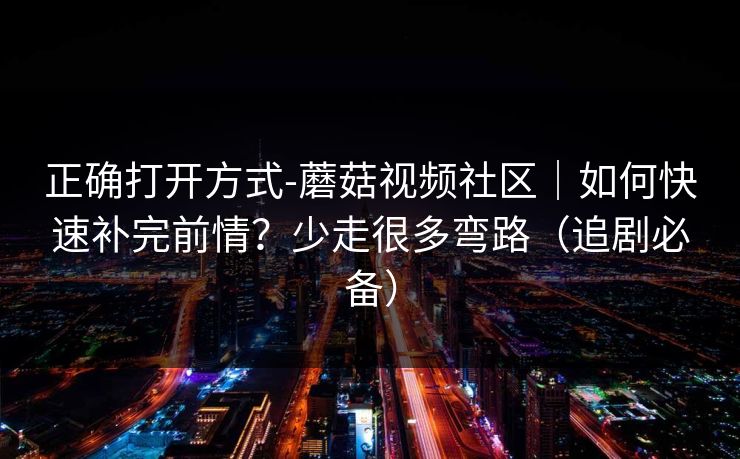 正确打开方式-蘑菇视频社区|如何快速补完前情?少走很多弯路(追剧必备) 正确打开方式-蘑菇视频社区|如何快速补完前情?少走很多弯路(追剧必备)
