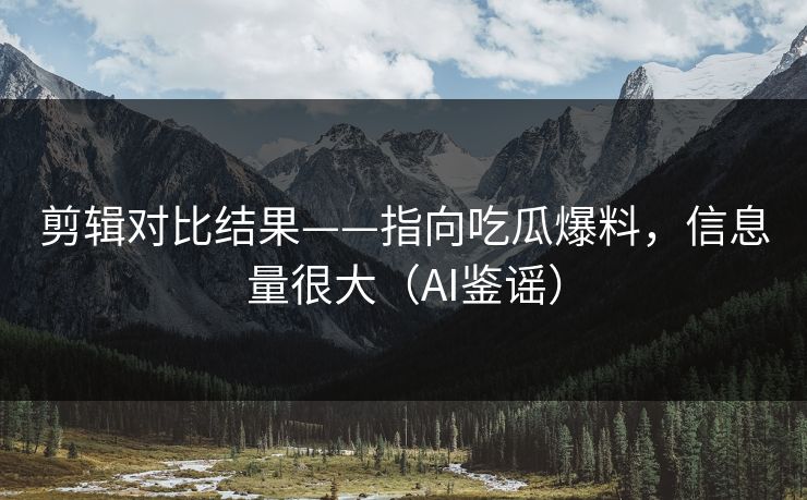 剪辑对比结果——指向吃瓜爆料,信息量很大(AI鉴谣) 剪辑对比结果——指向吃瓜爆料,信息量很大(AI鉴谣)