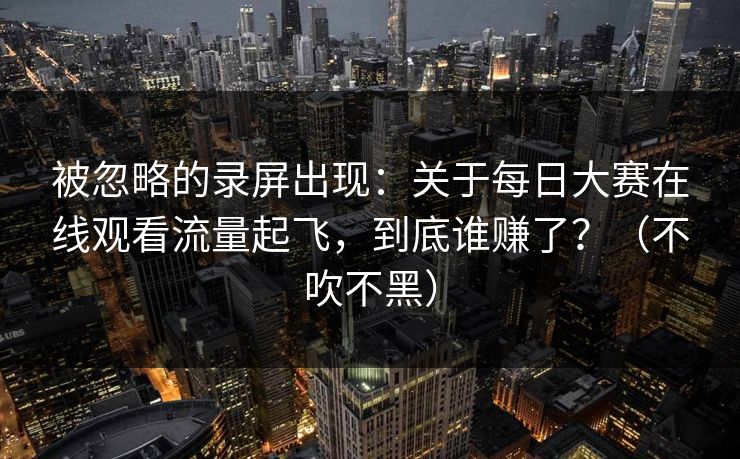 被忽略的录屏出现:关于每日大赛在线观看流量起飞,到底谁赚了?(不吹不黑) 被忽略的录屏出现:关于每日大赛在线观看流量起飞,到底谁赚了?(不吹不黑)