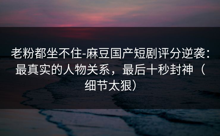 老粉都坐不住-麻豆国产短剧评分逆袭：最真实的人物关系，最后十秒封神（细节太狠）