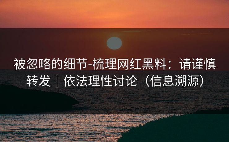 被忽略的细节-梳理网红黑料:请谨慎转发|依法理性讨论(信息溯源) 被忽略的细节-梳理网红黑料:请谨慎转发|依法理性讨论(信息溯源)