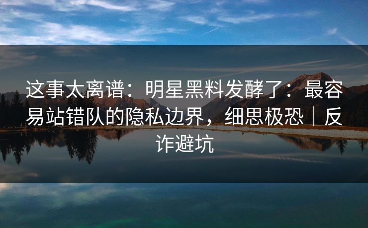 这事太离谱:明星黑料发酵了:最容易站错队的隐私边界,细思极恐|反诈避坑 这事太离谱:明星黑料发酵了:最容易站错队的隐私边界,细思极恐|反诈避坑