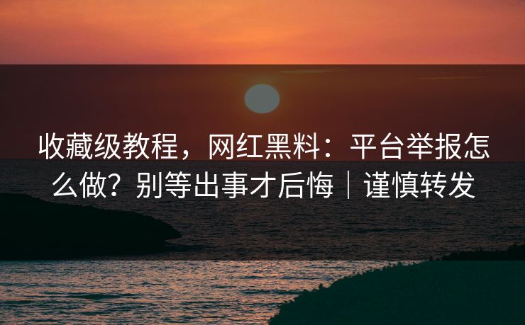 收藏级教程，网红黑料：平台举报怎么做？别等出事才后悔｜谨慎转发