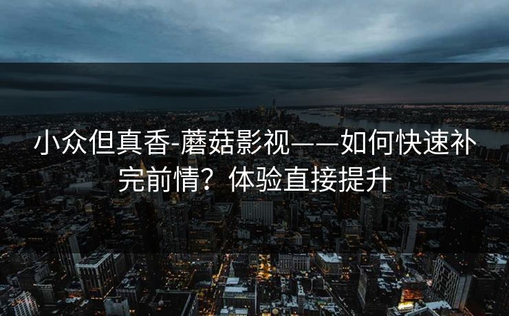 小众但真香-蘑菇影视——如何快速补完前情?体验直接提升 小众但真香-蘑菇影视——如何快速补完前情?体验直接提升