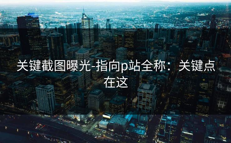 关键截图曝光-指向p站全称:关键点在这 关键截图曝光-指向p站全称:关键点在这