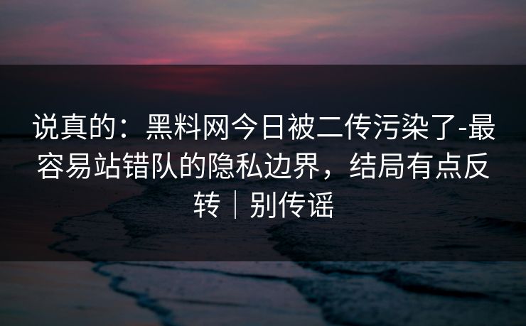 说真的：黑料网今日被二传污染了-最容易站错队的隐私边界，结局有点反转｜别传谣