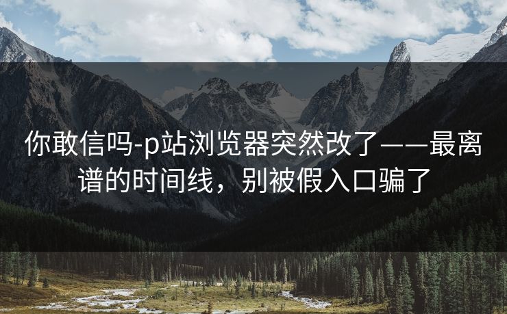 你敢信吗-p站浏览器突然改了——最离谱的时间线,别被假入口骗了 你敢信吗-p站浏览器突然改了——最离谱的时间线,别被假入口骗了