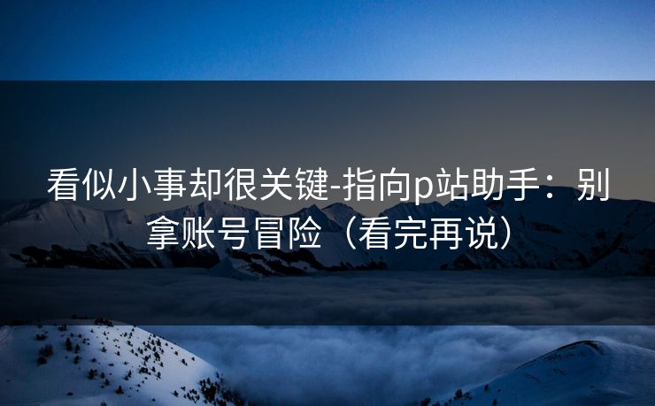 看似小事却很关键-指向p站助手:别拿账号冒险(看完再说) 看似小事却很关键-指向p站助手:别拿账号冒险(看完再说)