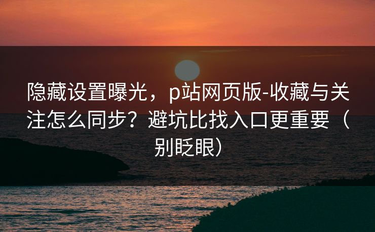 隐藏设置曝光,p站网页版-收藏与关注怎么同步?避坑比找入口更重要(别眨眼) 隐藏设置曝光,p站网页版-收藏与关注怎么同步?避坑比找入口更重要(别眨眼)