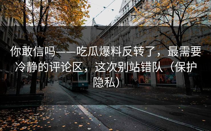 你敢信吗——吃瓜爆料反转了,最需要冷静的评论区,这次别站错队(保护隐私) 你敢信吗——吃瓜爆料反转了,最需要冷静的评论区,这次别站错队(保护隐私)