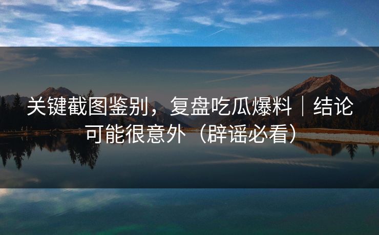 关键截图鉴别,复盘吃瓜爆料|结论可能很意外(辟谣必看) 关键截图鉴别,复盘吃瓜爆料|结论可能很意外(辟谣必看)