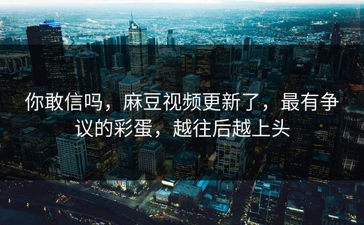 你敢信吗，麻豆视频更新了，最有争议的彩蛋，越往后越上头