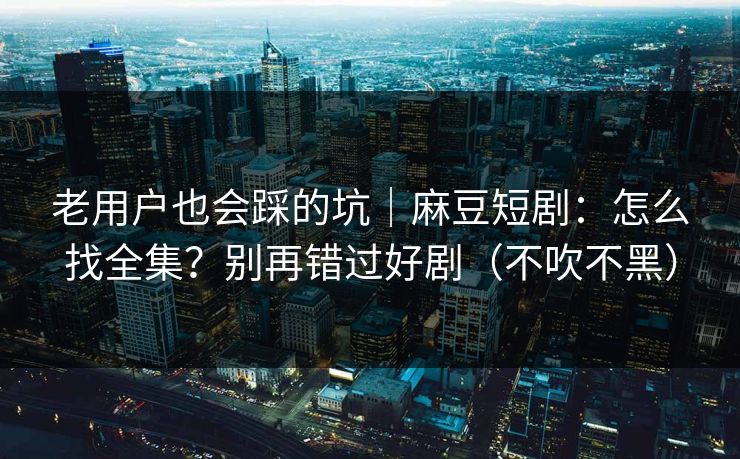 老用户也会踩的坑|麻豆短剧:怎么找全集?别再错过好剧(不吹不黑) 老用户也会踩的坑|麻豆短剧:怎么找全集?别再错过好剧(不吹不黑)
