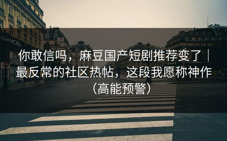 你敢信吗,麻豆国产短剧推荐变了|最反常的社区热帖,这段我愿称神作(高能预警) 你敢信吗,麻豆国产短剧推荐变了|最反常的社区热帖,这段我愿称神作(高能预警)
