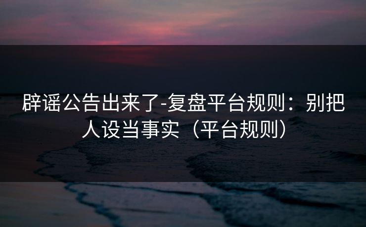 辟谣公告出来了-复盘平台规则:别把人设当事实(平台规则) 辟谣公告出来了-复盘平台规则:别把人设当事实(平台规则)
