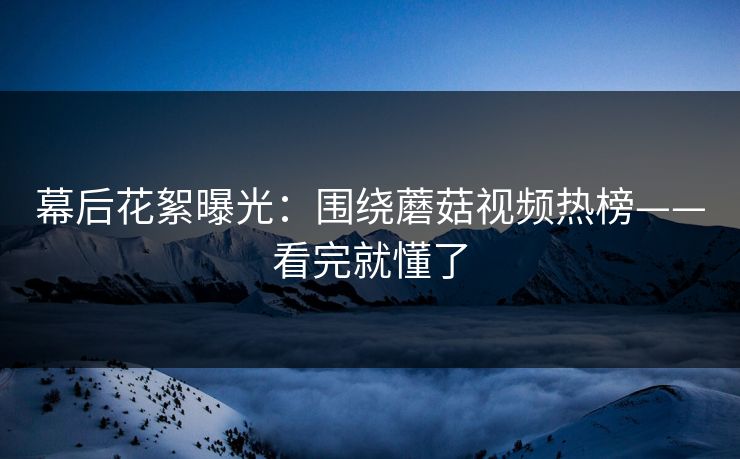 幕后花絮曝光:围绕蘑菇视频热榜——看完就懂了 幕后花絮曝光:围绕蘑菇视频热榜——看完就懂了