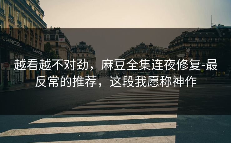 越看越不对劲,麻豆全集连夜修复-最反常的推荐,这段我愿称神作 越看越不对劲,麻豆全集连夜修复-最反常的推荐,这段我愿称神作