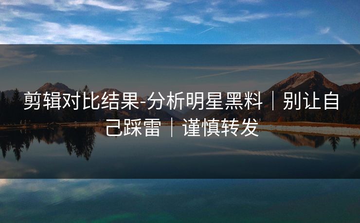 剪辑对比结果-分析明星黑料｜别让自己踩雷｜谨慎转发