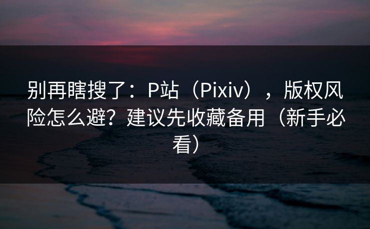 别再瞎搜了：P站（Pixiv），版权风险怎么避？建议先收藏备用（新手必看）