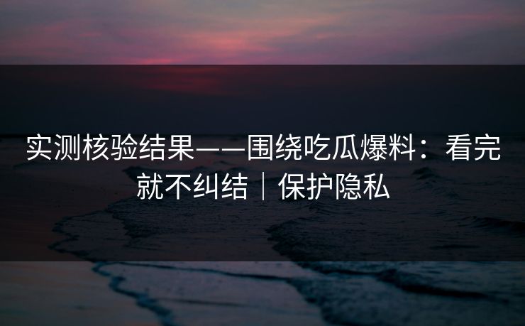 实测核验结果——围绕吃瓜爆料：看完就不纠结｜保护隐私