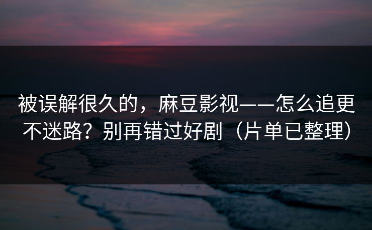 被误解很久的，麻豆影视——怎么追更不迷路？别再错过好剧（片单已整理）