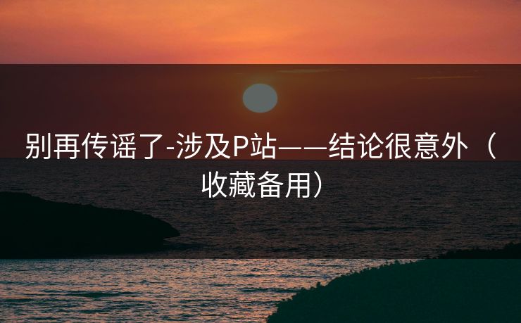 别再传谣了-涉及P站——结论很意外(收藏备用) 别再传谣了-涉及P站——结论很意外(收藏备用)