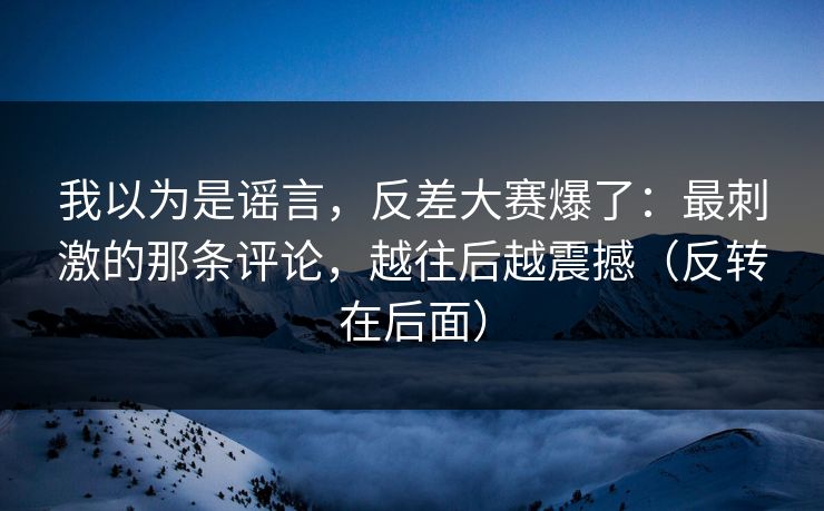 我以为是谣言,反差大赛爆了:最刺激的那条评论,越往后越震撼(反转在后面) 我以为是谣言,反差大赛爆了:最刺激的那条评论,越往后越震撼(反转在后面)