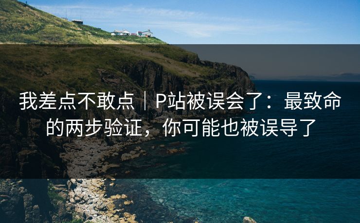 我差点不敢点｜P站被误会了：最致命的两步验证，你可能也被误导了