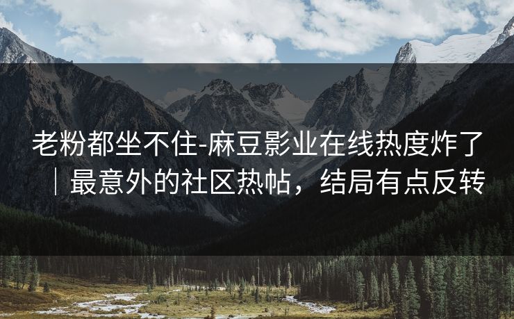 老粉都坐不住-麻豆影业在线热度炸了｜最意外的社区热帖，结局有点反转